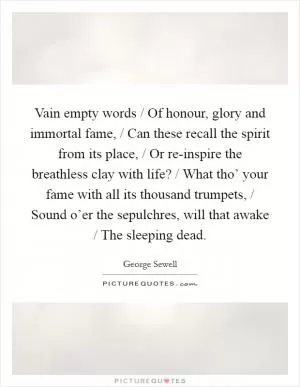 Vain empty words / Of honour, glory and immortal fame, / Can these recall the spirit from its place, / Or re-inspire the breathless clay with life? / What tho’ your fame with all its thousand trumpets, / Sound o’er the sepulchres, will that awake / The sleeping dead Picture Quote #1
