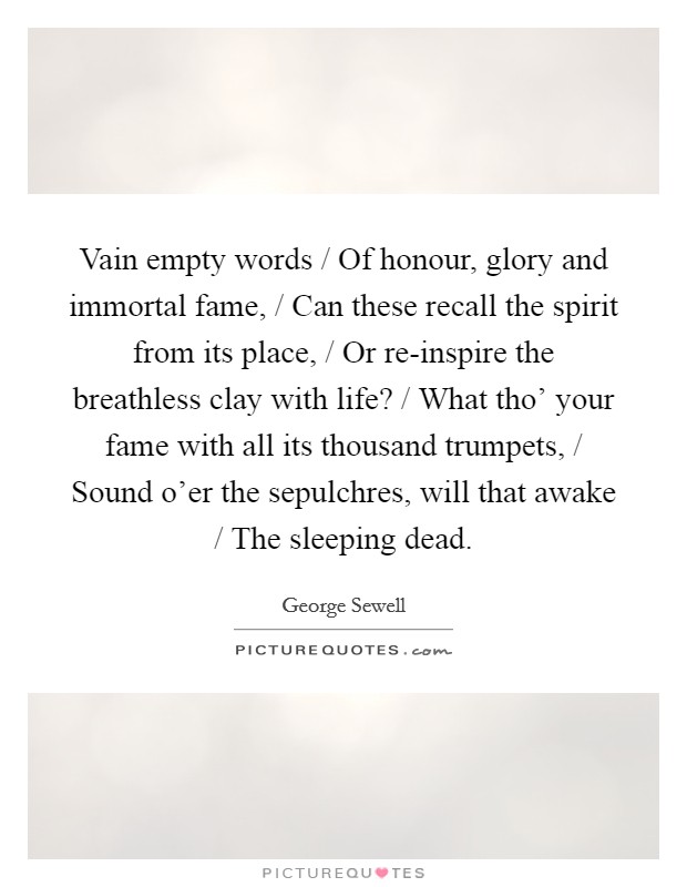 Vain empty words / Of honour, glory and immortal fame, / Can these recall the spirit from its place, / Or re-inspire the breathless clay with life? / What tho' your fame with all its thousand trumpets, / Sound o'er the sepulchres, will that awake / The sleeping dead Picture Quote #1