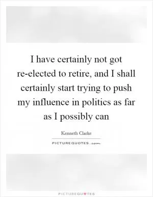 I have certainly not got re-elected to retire, and I shall certainly start trying to push my influence in politics as far as I possibly can Picture Quote #1