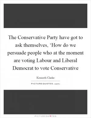 The Conservative Party have got to ask themselves, ‘How do we persuade people who at the moment are voting Labour and Liberal Democrat to vote Conservative Picture Quote #1