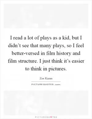 I read a lot of plays as a kid, but I didn’t see that many plays, so I feel better-versed in film history and film structure. I just think it’s easier to think in pictures Picture Quote #1