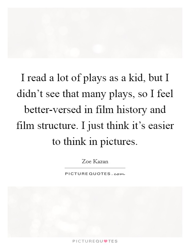 I read a lot of plays as a kid, but I didn't see that many plays, so I feel better-versed in film history and film structure. I just think it's easier to think in pictures Picture Quote #1