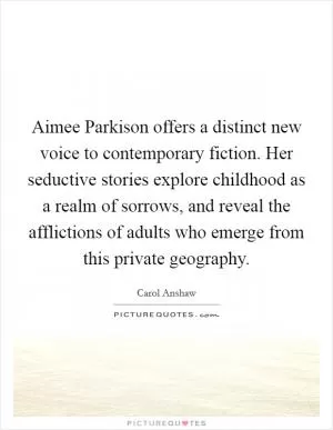 Aimee Parkison offers a distinct new voice to contemporary fiction. Her seductive stories explore childhood as a realm of sorrows, and reveal the afflictions of adults who emerge from this private geography Picture Quote #1