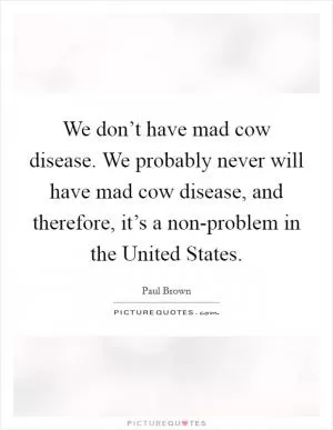We don’t have mad cow disease. We probably never will have mad cow disease, and therefore, it’s a non-problem in the United States Picture Quote #1