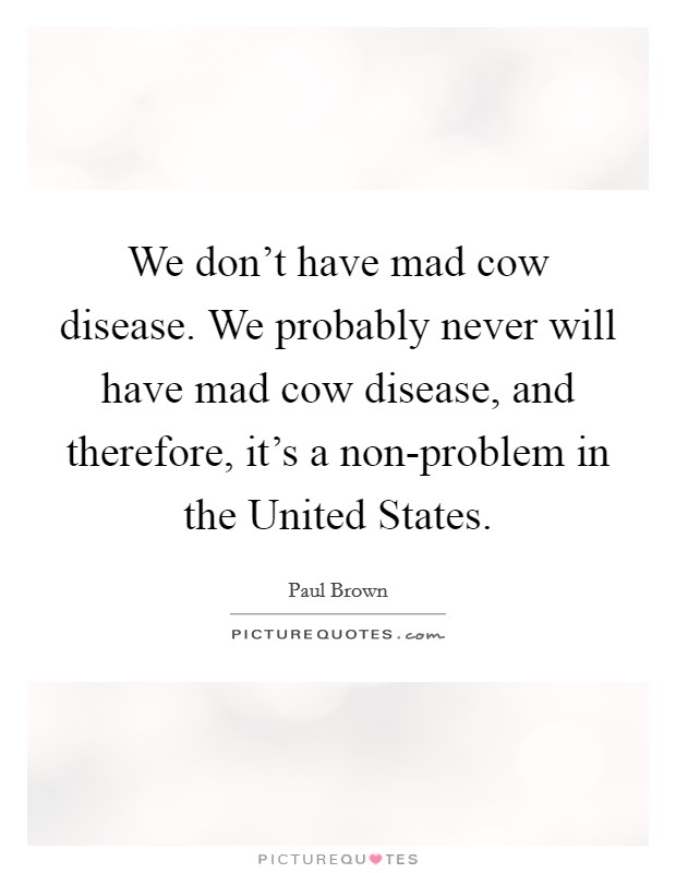 We don't have mad cow disease. We probably never will have mad cow disease, and therefore, it's a non-problem in the United States Picture Quote #1