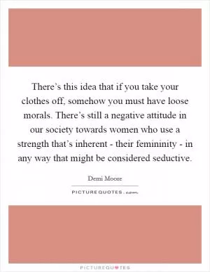 There’s this idea that if you take your clothes off, somehow you must have loose morals. There’s still a negative attitude in our society towards women who use a strength that’s inherent - their femininity - in any way that might be considered seductive Picture Quote #1