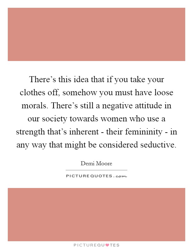 There's this idea that if you take your clothes off, somehow you must have loose morals. There's still a negative attitude in our society towards women who use a strength that's inherent - their femininity - in any way that might be considered seductive Picture Quote #1