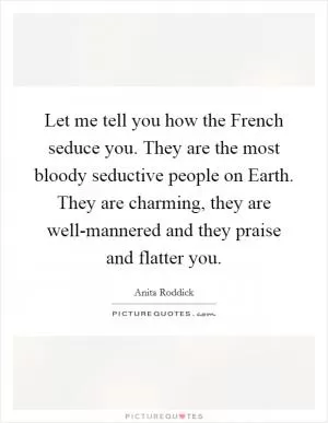 Let me tell you how the French seduce you. They are the most bloody seductive people on Earth. They are charming, they are well-mannered and they praise and flatter you Picture Quote #1