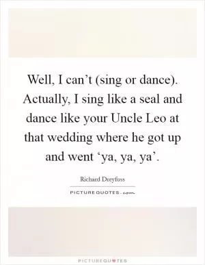 Well, I can’t (sing or dance). Actually, I sing like a seal and dance like your Uncle Leo at that wedding where he got up and went ‘ya, ya, ya’ Picture Quote #1