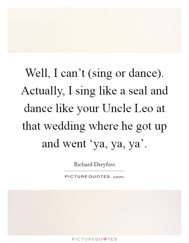 Well, I can't (sing or dance). Actually, I sing like a seal and dance like your Uncle Leo at that wedding where he got up and went ‘ya, ya, ya' Picture Quote #1
