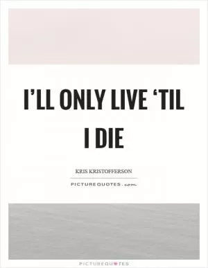 I’ll only live ‘til I die Picture Quote #1