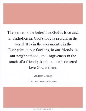 The kernel is the belief that God is love and, in Catholicism, God’s love is present in the world. It is in the sacraments, in the Eucharist, in our families, in our friends, in our neighborhood, and forgiveness in the touch of a friendly hand, in a rediscovered love God is there Picture Quote #1