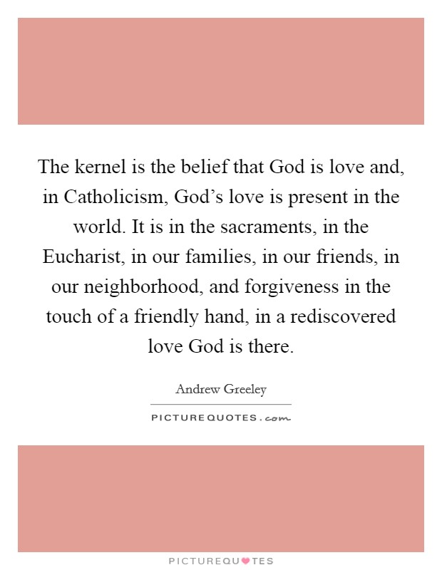 The kernel is the belief that God is love and, in Catholicism, God’s love is present in the world. It is in the sacraments, in the Eucharist, in our families, in our friends, in our neighborhood, and forgiveness in the touch of a friendly hand, in a rediscovered love God is there Picture Quote #1