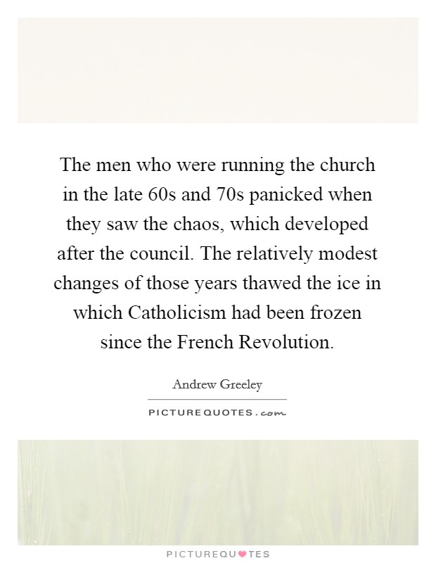 The men who were running the church in the late  60s and  70s panicked when they saw the chaos, which developed after the council. The relatively modest changes of those years thawed the ice in which Catholicism had been frozen since the French Revolution Picture Quote #1