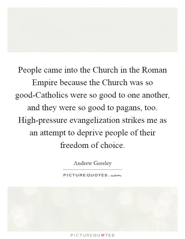 People came into the Church in the Roman Empire because the Church was so good-Catholics were so good to one another, and they were so good to pagans, too. High-pressure evangelization strikes me as an attempt to deprive people of their freedom of choice Picture Quote #1