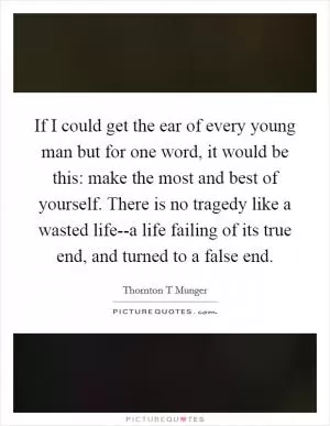 If I could get the ear of every young man but for one word, it would be this: make the most and best of yourself. There is no tragedy like a wasted life--a life failing of its true end, and turned to a false end Picture Quote #1