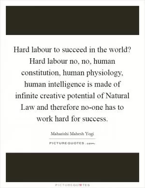 Hard labour to succeed in the world? Hard labour no, no, human constitution, human physiology, human intelligence is made of infinite creative potential of Natural Law and therefore no-one has to work hard for success Picture Quote #1