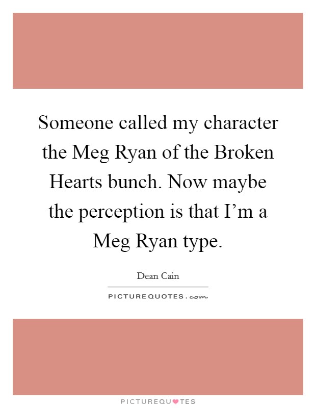 Someone called my character the Meg Ryan of the Broken Hearts bunch. Now maybe the perception is that I'm a Meg Ryan type Picture Quote #1