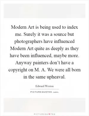 Modern Art is being used to index me. Surely it was a source but photographers have influenced Modern Art quite as deeply as they have been influenced, maybe more. Anyway painters don’t have a copyright on M. A. We were all born in the same upheaval Picture Quote #1