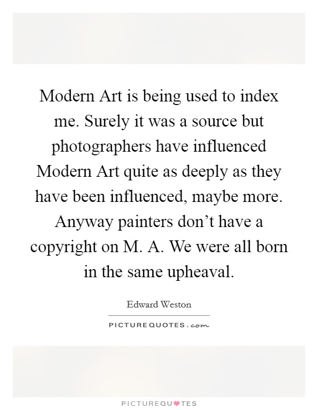 Modern Art is being used to index me. Surely it was a source but photographers have influenced Modern Art quite as deeply as they have been influenced, maybe more. Anyway painters don't have a copyright on M. A. We were all born in the same upheaval Picture Quote #1