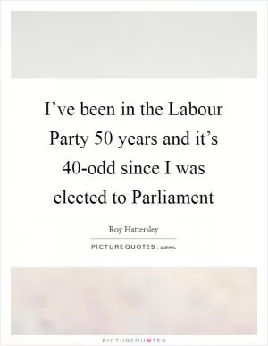 I’ve been in the Labour Party 50 years and it’s 40-odd since I was elected to Parliament Picture Quote #1