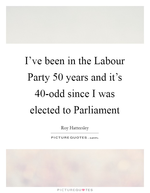 I've been in the Labour Party 50 years and it's 40-odd since I was elected to Parliament Picture Quote #1