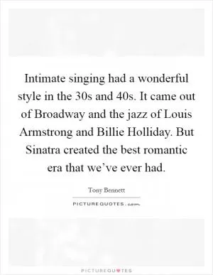 Intimate singing had a wonderful style in the  30s and  40s. It came out of Broadway and the jazz of Louis Armstrong and Billie Holliday. But Sinatra created the best romantic era that we’ve ever had Picture Quote #1