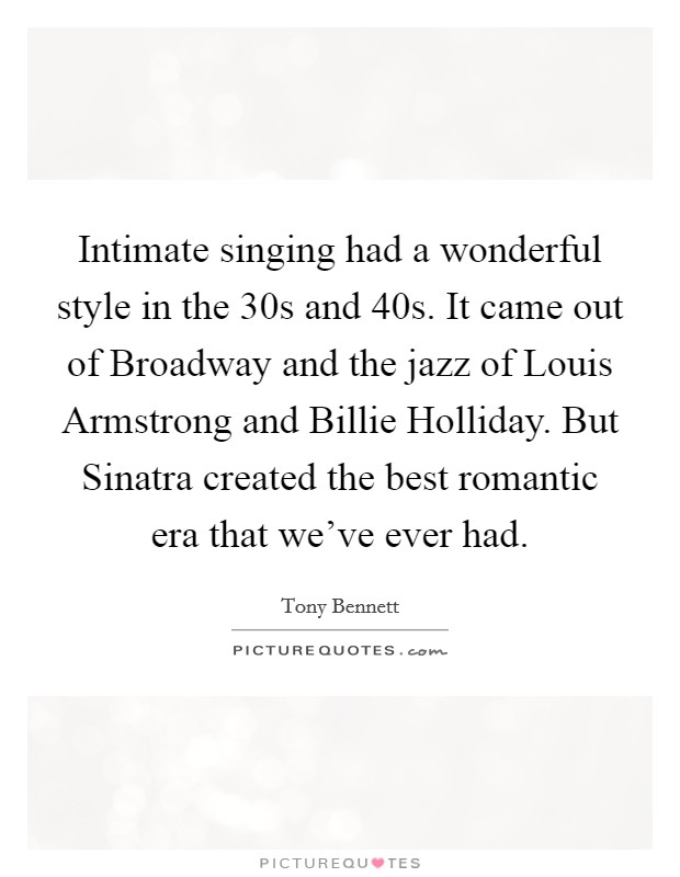 Intimate singing had a wonderful style in the  30s and  40s. It came out of Broadway and the jazz of Louis Armstrong and Billie Holliday. But Sinatra created the best romantic era that we've ever had Picture Quote #1