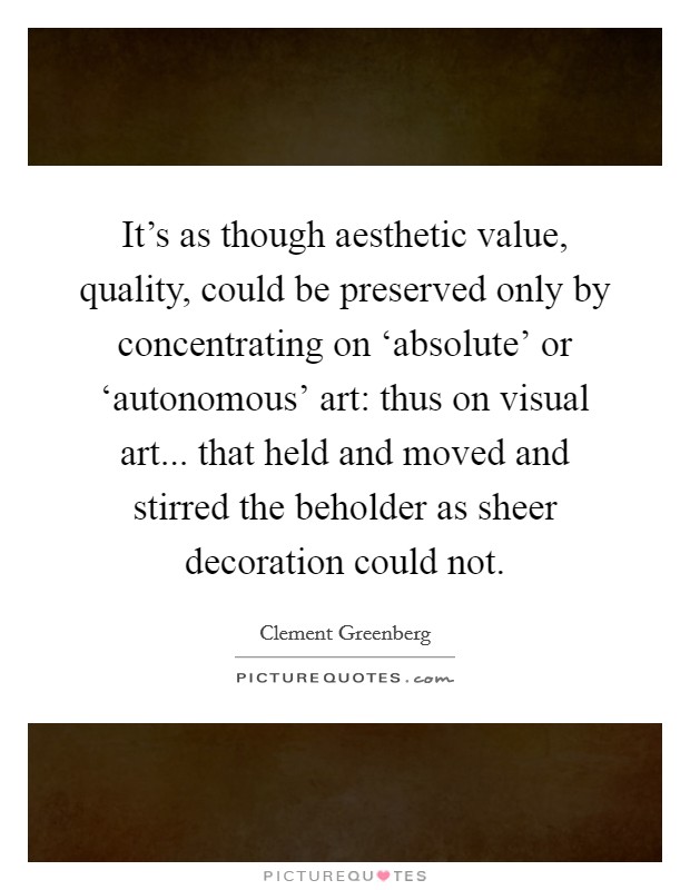 It's as though aesthetic value, quality, could be preserved only by concentrating on ‘absolute' or ‘autonomous' art: thus on visual art... that held and moved and stirred the beholder as sheer decoration could not Picture Quote #1