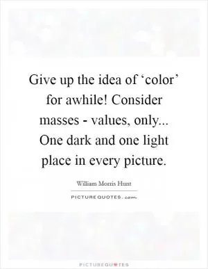 Give up the idea of ‘color’ for awhile! Consider masses - values, only... One dark and one light place in every picture Picture Quote #1