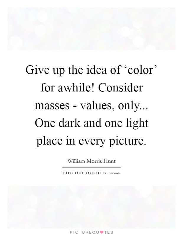 Give up the idea of ‘color' for awhile! Consider masses - values, only... One dark and one light place in every picture Picture Quote #1