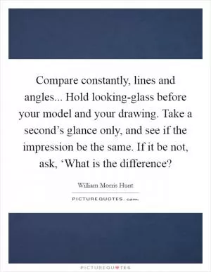 Compare constantly, lines and angles... Hold looking-glass before your model and your drawing. Take a second’s glance only, and see if the impression be the same. If it be not, ask, ‘What is the difference? Picture Quote #1