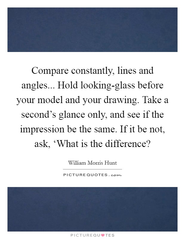 Compare constantly, lines and angles... Hold looking-glass before your model and your drawing. Take a second's glance only, and see if the impression be the same. If it be not, ask, ‘What is the difference? Picture Quote #1