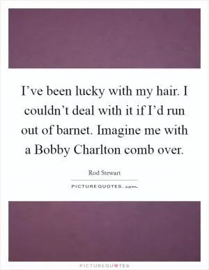I’ve been lucky with my hair. I couldn’t deal with it if I’d run out of barnet. Imagine me with a Bobby Charlton comb over Picture Quote #1
