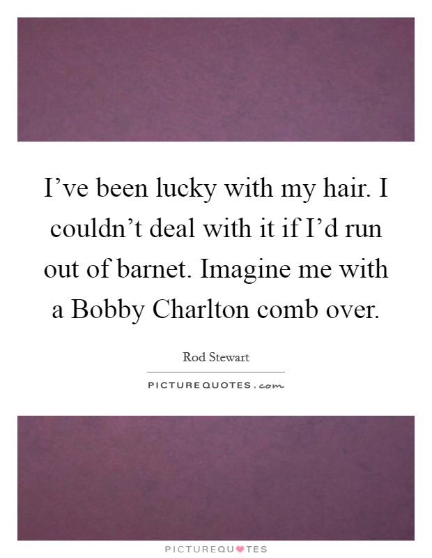 I've been lucky with my hair. I couldn't deal with it if I'd run out of barnet. Imagine me with a Bobby Charlton comb over Picture Quote #1