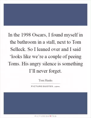In the 1998 Oscars, I found myself in the bathroom in a stall, next to Tom Selleck. So I leaned over and I said ‘looks like we’re a couple of peeing Toms. His angry silence is something I’ll never forget Picture Quote #1