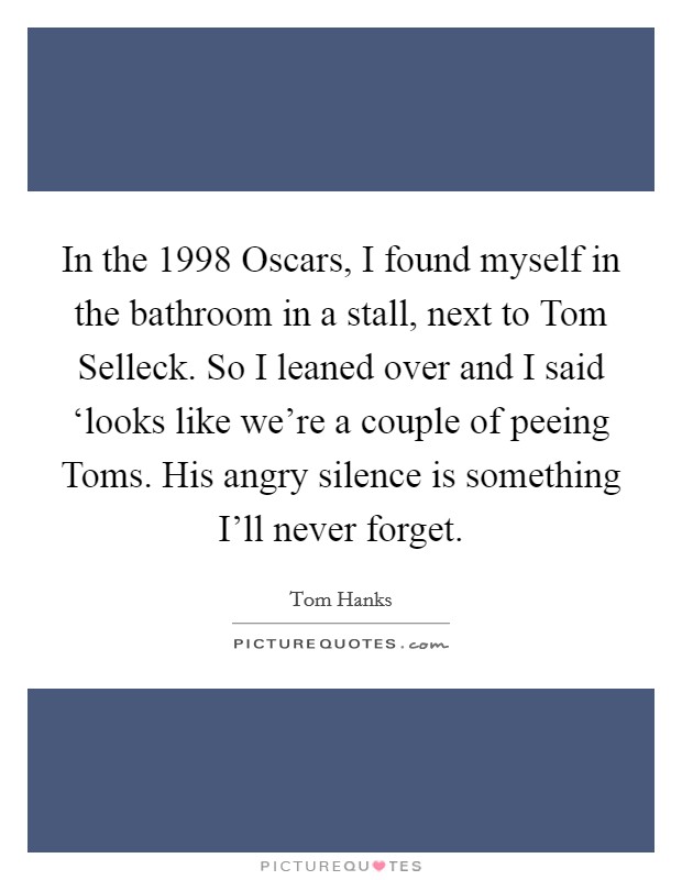 In the 1998 Oscars, I found myself in the bathroom in a stall, next to Tom Selleck. So I leaned over and I said ‘looks like we're a couple of peeing Toms. His angry silence is something I'll never forget Picture Quote #1
