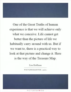 One of the Great Truths of human experience is that we will achieve only what we conceive. Life cannot get better than the picture of life we habitually carry around with us. But if we want to, there is a practical way to look at that picture and change it. Here is the way of the Treasure Map Picture Quote #1