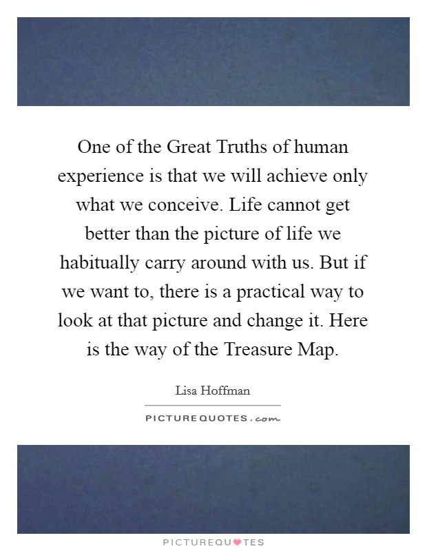 One of the Great Truths of human experience is that we will achieve only what we conceive. Life cannot get better than the picture of life we habitually carry around with us. But if we want to, there is a practical way to look at that picture and change it. Here is the way of the Treasure Map Picture Quote #1