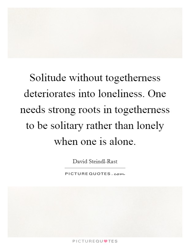 Solitude without togetherness deteriorates into loneliness. One needs strong roots in togetherness to be solitary rather than lonely when one is alone Picture Quote #1