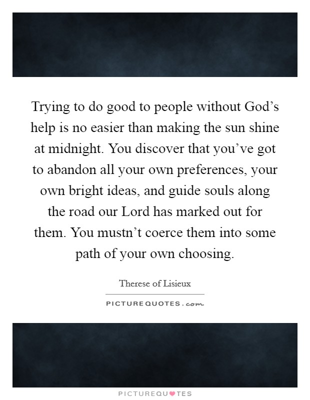 Trying to do good to people without God's help is no easier than making the sun shine at midnight. You discover that you've got to abandon all your own preferences, your own bright ideas, and guide souls along the road our Lord has marked out for them. You mustn't coerce them into some path of your own choosing Picture Quote #1