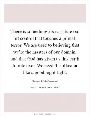 There is something about nature out of control that touches a primal terror. We are used to believing that we’re the masters of our domain, and that God has given us this earth to rule over. We need this illusion like a good night-light Picture Quote #1