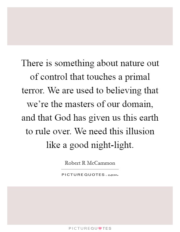 There is something about nature out of control that touches a primal terror. We are used to believing that we're the masters of our domain, and that God has given us this earth to rule over. We need this illusion like a good night-light Picture Quote #1
