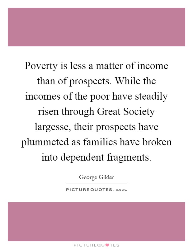 Poverty is less a matter of income than of prospects. While the incomes of the poor have steadily risen through Great Society largesse, their prospects have plummeted as families have broken into dependent fragments Picture Quote #1