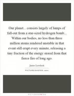 Our planet... consists largely of lumps of fall-out from a star-sized hydrogen bomb... Within our bodies, no less than three million atoms rendered unstable in that event still erupt every minute, releasing a tiny fraction of the energy stored from that fierce fire of long ago Picture Quote #1