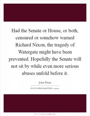 Had the Senate or House, or both, censured or somehow warned Richard Nixon, the tragedy of Watergate might have been prevented. Hopefully the Senate will not sit by while even more serious abuses unfold before it Picture Quote #1