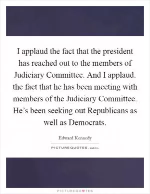 I applaud the fact that the president has reached out to the members of Judiciary Committee. And I applaud. the fact that he has been meeting with members of the Judiciary Committee. He’s been seeking out Republicans as well as Democrats Picture Quote #1