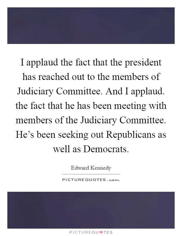 I applaud the fact that the president has reached out to the members of Judiciary Committee. And I applaud. the fact that he has been meeting with members of the Judiciary Committee. He's been seeking out Republicans as well as Democrats Picture Quote #1