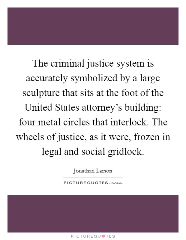 The criminal justice system is accurately symbolized by a large sculpture that sits at the foot of the United States attorney's building: four metal circles that interlock. The wheels of justice, as it were, frozen in legal and social gridlock Picture Quote #1