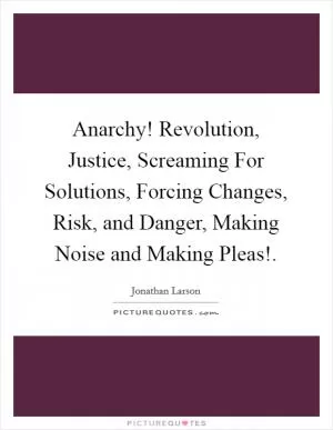 Anarchy! Revolution, Justice, Screaming For Solutions, Forcing Changes, Risk, and Danger, Making Noise and Making Pleas! Picture Quote #1